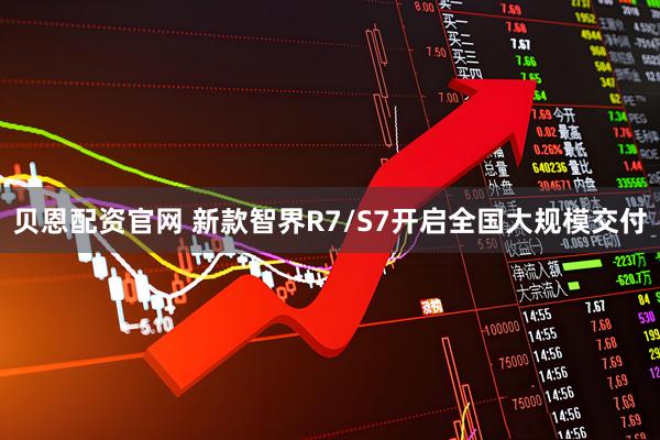 贝恩配资官网 新款智界R7/S7开启全国大规模交付
