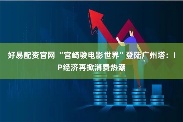 好易配资官网 “宫崎骏电影世界”登陆广州塔：IP经济再掀消费热潮
