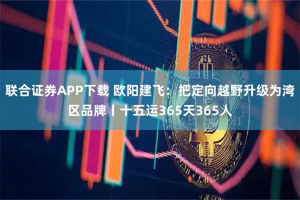 联合证券APP下载 欧阳建飞：把定向越野升级为湾区品牌丨十五运365天365人