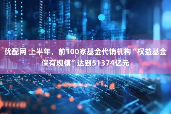 优配网 上半年，前100家基金代销机构“权益基金保有规模”达到51374亿元