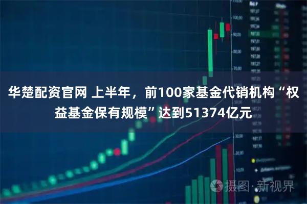 华楚配资官网 上半年，前100家基金代销机构“权益基金保有规模”达到51374亿元