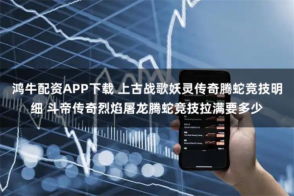 鸿牛配资APP下载 上古战歌妖灵传奇腾蛇竞技明细 斗帝传奇烈焰屠龙腾蛇竞技拉满要多少