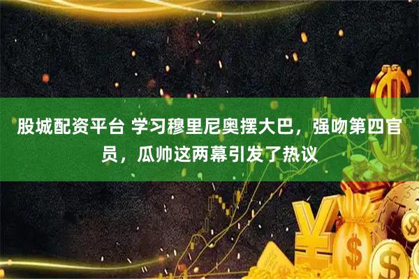 股城配资平台 学习穆里尼奥摆大巴，强吻第四官员，瓜帅这两幕引发了热议
