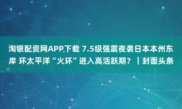 淘银配资网APP下载 7.5级强震夜袭日本本州东岸 环太平洋“火环”进入高活跃期？｜封面头条