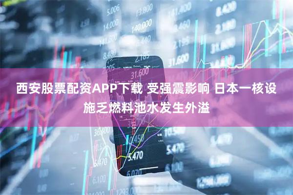 西安股票配资APP下载 受强震影响 日本一核设施乏燃料池水发生外溢