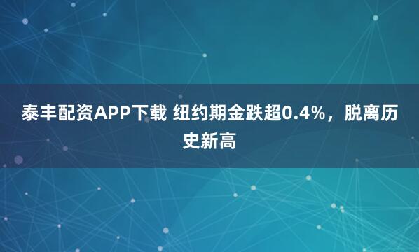 泰丰配资APP下载 纽约期金跌超0.4%，脱离历史新高