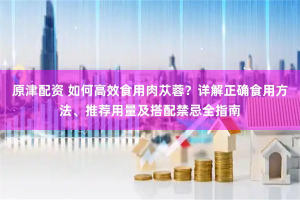 原津配资 如何高效食用肉苁蓉？详解正确食用方法、推荐用量及搭配禁忌全指南