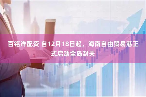 百铭洋配资 自12月18日起，海南自由贸易港正式启动全岛封关
