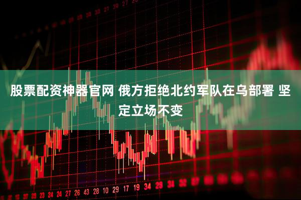 股票配资神器官网 俄方拒绝北约军队在乌部署 坚定立场不变