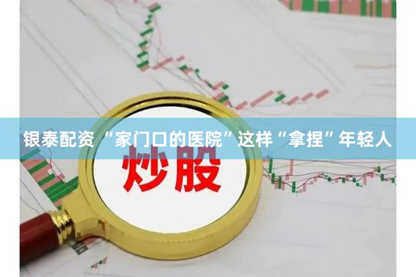银泰配资 “家门口的医院”这样“拿捏”年轻人