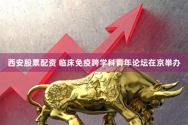 西安股票配资 临床免疫跨学科青年论坛在京举办