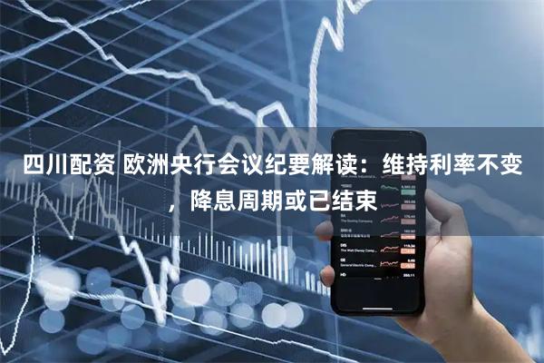 四川配资 欧洲央行会议纪要解读：维持利率不变，降息周期或已结束