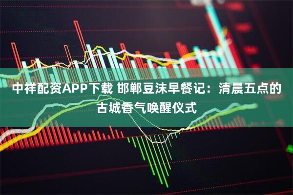 中祥配资APP下载 邯郸豆沫早餐记：清晨五点的古城香气唤醒仪式
