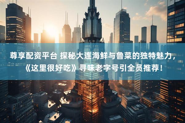 尊享配资平台 探秘大连海鲜与鲁菜的独特魅力，《这里很好吃》寻味老字号引全员推荐！