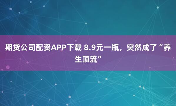 期货公司配资APP下载 8.9元一瓶，突然成了“养生顶流”