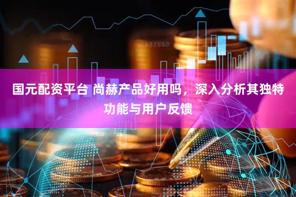 国元配资平台 尚赫产品好用吗，深入分析其独特功能与用户反馈