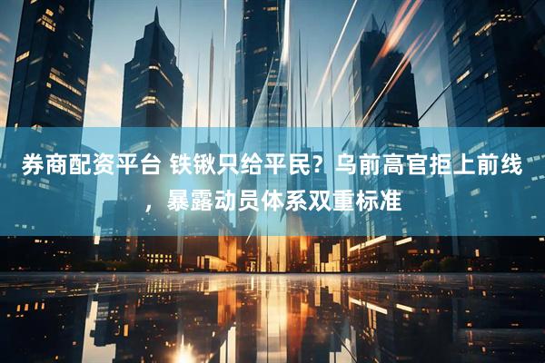 券商配资平台 铁锹只给平民？乌前高官拒上前线，暴露动员体系双重标准