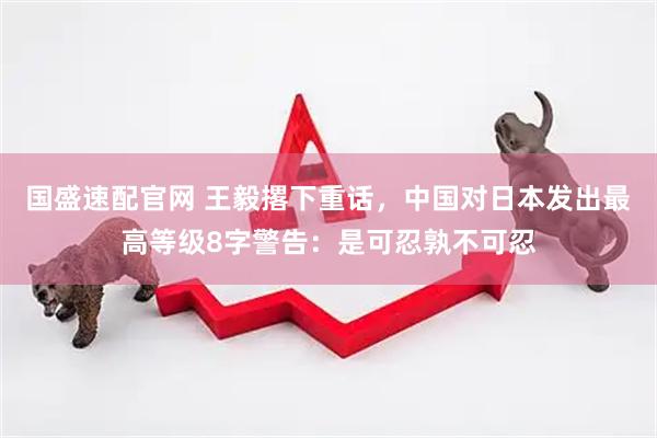国盛速配官网 王毅撂下重话，中国对日本发出最高等级8字警告：是可忍孰不可忍