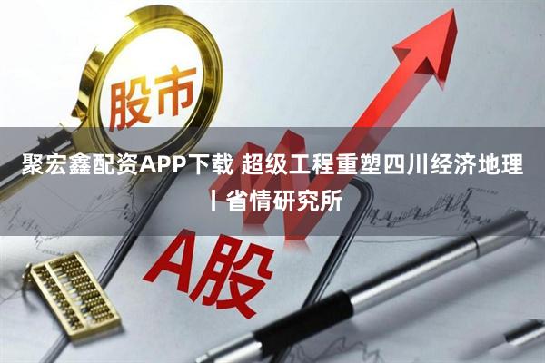 聚宏鑫配资APP下载 超级工程重塑四川经济地理丨省情研究所