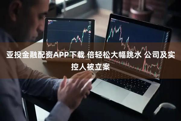 亚投金融配资APP下载 倍轻松大幅跳水 公司及实控人被立案