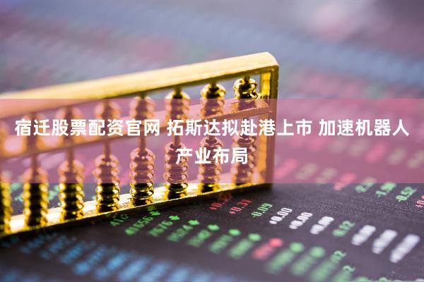 宿迁股票配资官网 拓斯达拟赴港上市 加速机器人产业布局