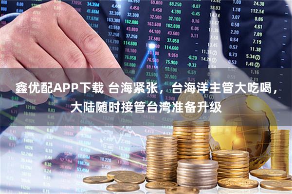 鑫优配APP下载 台海紧张，台海洋主管大吃喝，大陆随时接管台湾准备升级