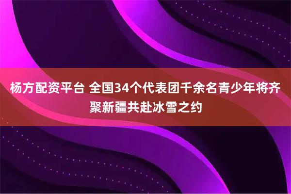 杨方配资平台 全国34个代表团千余名青少年将齐聚新疆共赴冰雪之约