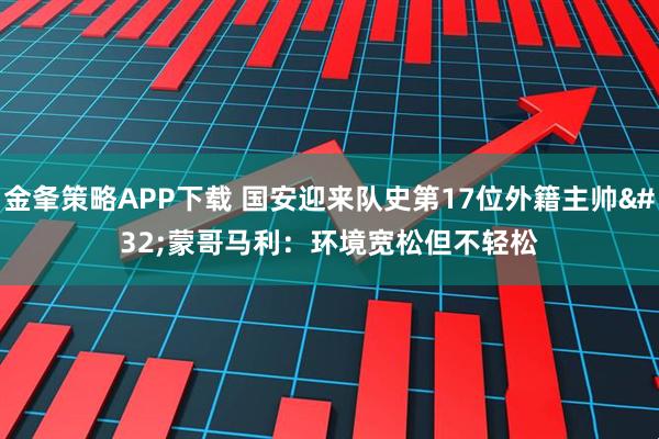 金夆策略APP下载 国安迎来队史第17位外籍主帅 蒙哥马利：环境宽松但不轻松