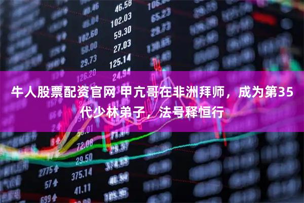 牛人股票配资官网 甲亢哥在非洲拜师，成为第35代少林弟子，法号释恒行