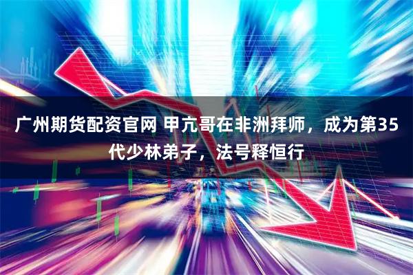 广州期货配资官网 甲亢哥在非洲拜师，成为第35代少林弟子，法号释恒行