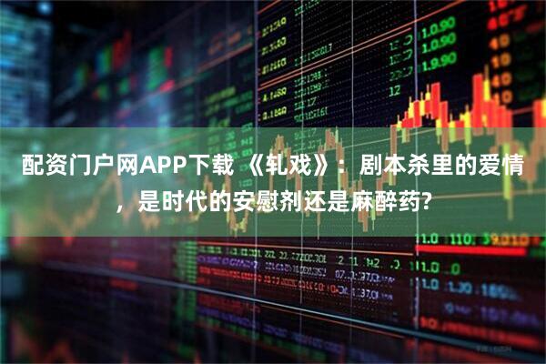 配资门户网APP下载 《轧戏》：剧本杀里的爱情，是时代的安慰剂还是麻醉药?