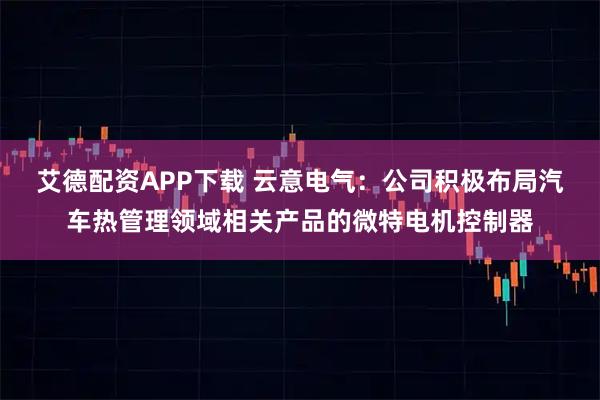 艾德配资APP下载 云意电气：公司积极布局汽车热管理领域相关产品的微特电机控制器