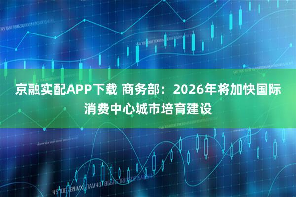 京融实配APP下载 商务部：2026年将加快国际消费中心城市培育建设