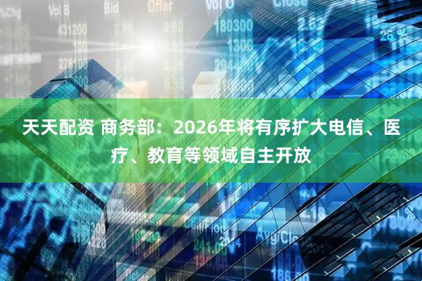 天天配资 商务部：2026年将有序扩大电信、医疗、教育等领域自主开放