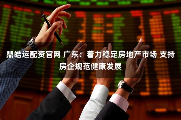 鼎皓运配资官网 广东：着力稳定房地产市场 支持房企规范健康发展