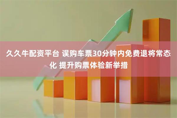 久久牛配资平台 误购车票30分钟内免费退将常态化 提升购票体验新举措