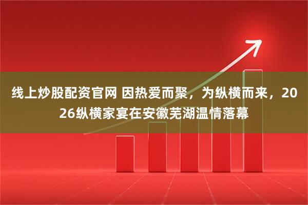 线上炒股配资官网 因热爱而聚，为纵横而来，2026纵横家宴在安徽芜湖温情落幕