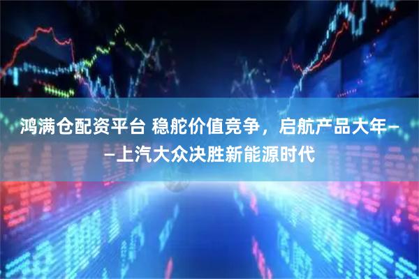 鸿满仓配资平台 稳舵价值竞争，启航产品大年——上汽大众决胜新能源时代