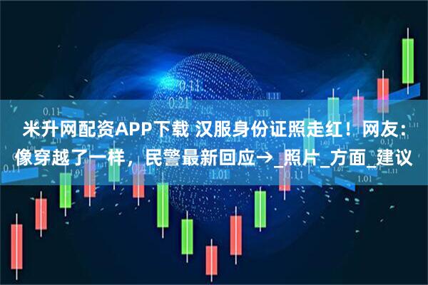 米升网配资APP下载 汉服身份证照走红！网友：像穿越了一样，民警最新回应→_照片_方面_建议