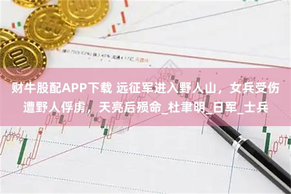 财牛股配APP下载 远征军进入野人山，女兵受伤遭野人俘虏，天亮后殒命_杜聿明_日军_士兵