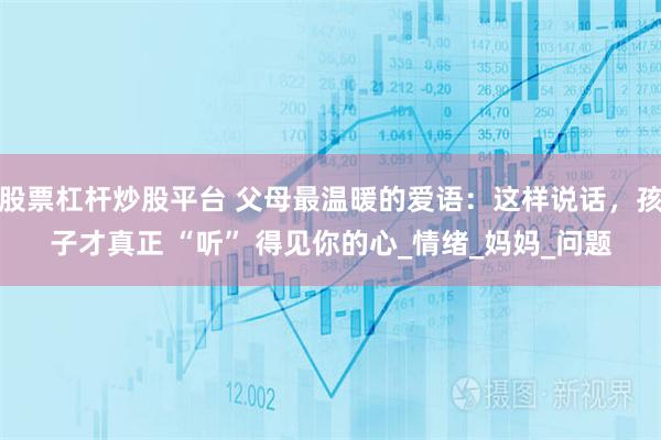 股票杠杆炒股平台 父母最温暖的爱语：这样说话，孩子才真正 “听” 得见你的心_情绪_妈妈_问题