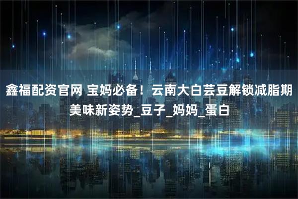 鑫福配资官网 宝妈必备！云南大白芸豆解锁减脂期美味新姿势_豆子_妈妈_蛋白