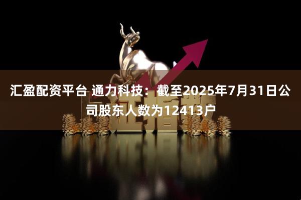 汇盈配资平台 通力科技：截至2025年7月31日公司股东人数为12413户