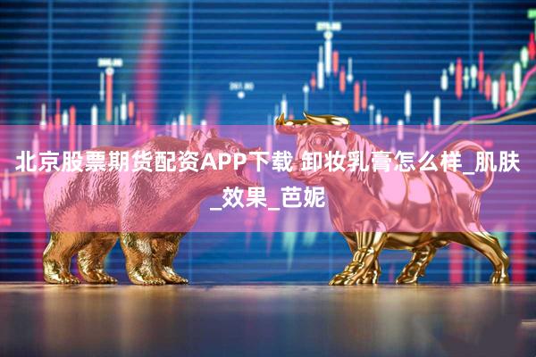 北京股票期货配资APP下载 卸妆乳膏怎么样_肌肤_效果_芭妮
