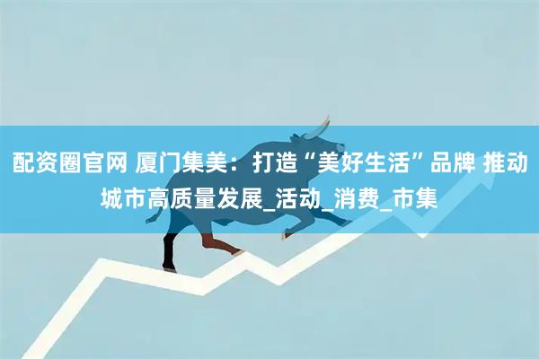 配资圈官网 厦门集美：打造“美好生活”品牌 推动城市高质量发展_活动_消费_市集