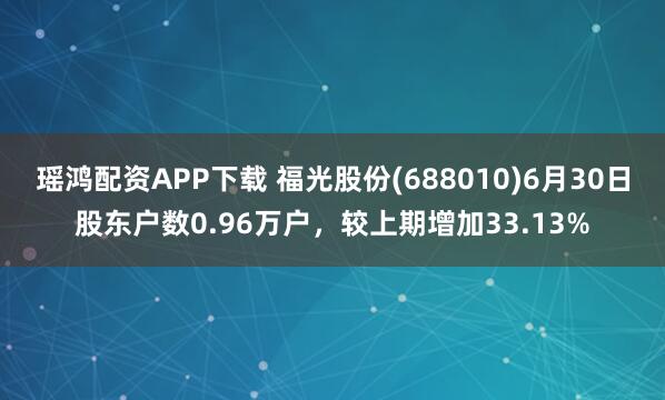 瑶鸿配资APP下载 福光股份(688010)6月30日股东户数0.96万户，较上期增加33.13%
