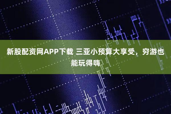 新股配资网APP下载 三亚小预算大享受，穷游也能玩得嗨