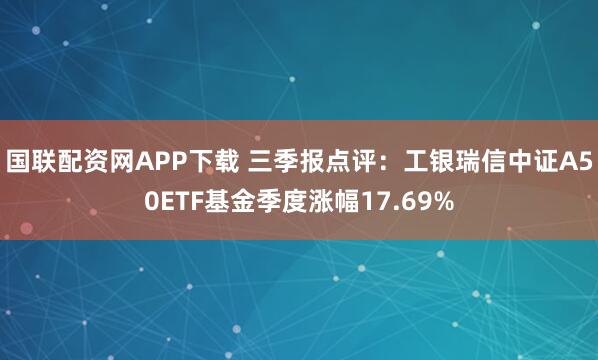 国联配资网APP下载 三季报点评：工银瑞信中证A50ETF基金季度涨幅17.69%