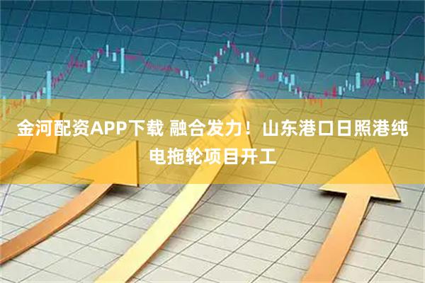 金河配资APP下载 融合发力！山东港口日照港纯电拖轮项目开工