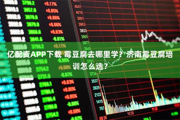 亿配资APP下载 霉豆腐去哪里学？济南霉豆腐培训怎么选？